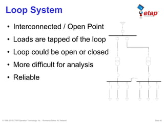 © 1996-2010 ETAP/Operation Technology, Inc. - Workshop Notes: AC Network Slide 60
Loop System
• Interconnected / Open Point
• Loads are tapped of the loop
• Loop could be open or closed
• More difficult for analysis
• Reliable
 