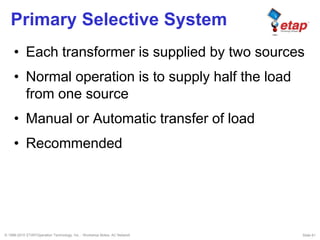 © 1996-2010 ETAP/Operation Technology, Inc. - Workshop Notes: AC Network Slide 61
Primary Selective System
• Each transformer is supplied by two sources
• Normal operation is to supply half the load
from one source
• Manual or Automatic transfer of load
• Recommended
 