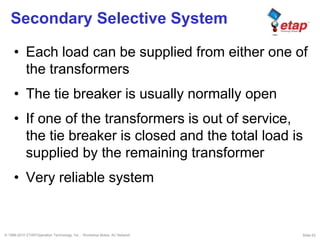 © 1996-2010 ETAP/Operation Technology, Inc. - Workshop Notes: AC Network Slide 63
Secondary Selective System
• Each load can be supplied from either one of
the transformers
• The tie breaker is usually normally open
• If one of the transformers is out of service,
the tie breaker is closed and the total load is
supplied by the remaining transformer
• Very reliable system
 