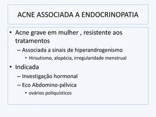 ACNE ASSOCIADA A ENDOCRINOPATIA
• Acne grave em mulher , resistente aos
tratamentos
– Associada a sinais de hiperandrogenismo
• Hirsutismo, alopécia, irregularidade menstrual
• Indicada
– Investigação hormonal
– Eco Abdomino-pélvica
• ovários poliquísticos
 