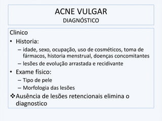 Clinico
• Historia:
– idade, sexo, ocupação, uso de cosméticos, toma de
fármacos, historia menstrual, doenças concomitantes
– lesões de evolução arrastada e recidivante
• Exame físico:
– Tipo de pele
– Morfologia das lesões
❖Ausência de lesões retencionais elimina o
diagnostico
ACNE VULGAR
DIAGNÓSTICO
 