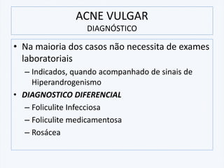 • Na maioria dos casos não necessita de exames
laboratoriais
– Indicados, quando acompanhado de sinais de
Hiperandrogenismo
• DIAGNOSTICO DIFERENCIAL
– Foliculite Infecciosa
– Foliculite medicamentosa
– Rosácea
ACNE VULGAR
DIAGNÓSTICO
 
