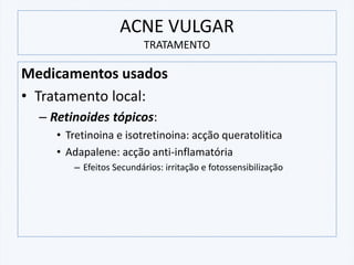 ACNE VULGAR
TRATAMENTO
Medicamentos usados
• Tratamento local:
– Retinoides tópicos:
• Tretinoina e isotretinoina: acção queratolitica
• Adapalene: acção anti-inflamatória
– Efeitos Secundários: irritação e fotossensibilização
 