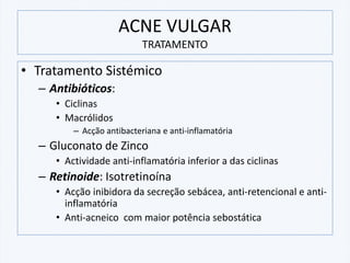 ACNE VULGAR
TRATAMENTO
• Tratamento Sistémico
– Antibióticos:
• Ciclinas
• Macrólidos
– Acção antibacteriana e anti-inflamatória
– Gluconato de Zinco
• Actividade anti-inflamatória inferior a das ciclinas
– Retinoide: Isotretinoína
• Acção inibidora da secreção sebácea, anti-retencional e anti-
inflamatória
• Anti-acneico com maior potência sebostática
 