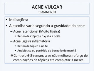 ACNE VULGAR
TRATAMENTO
• Indicações:
• A escolha varia segundo a gravidade da acne
– Acne retencional (Muito ligeira)
• Retinoides tópicos, 1x/ dia a noite
– Acne Ligeira inflamatória
• Retinoide tópico a noite
• Antibiótico ou peróxido de benzoilo de manhã
❖Controlo 6-8 semanas: se não melhora, reforço de
combinações de tópicos até completar 3 meses
 