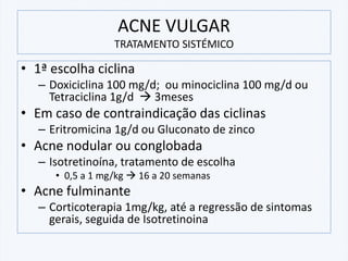 ACNE VULGAR
TRATAMENTO SISTÉMICO
• 1ª escolha ciclina
– Doxiciclina 100 mg/d; ou minociclina 100 mg/d ou
Tetraciclina 1g/d → 3meses
• Em caso de contraindicação das ciclinas
– Eritromicina 1g/d ou Gluconato de zinco
• Acne nodular ou conglobada
– Isotretinoína, tratamento de escolha
• 0,5 a 1 mg/kg → 16 a 20 semanas
• Acne fulminante
– Corticoterapia 1mg/kg, até a regressão de sintomas
gerais, seguida de Isotretinoina
 
