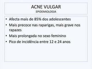 ACNE VULGAR
EPIDEMIOLOGIA
• Afecta mais de 85% dos adolescentes
• Mais precoce nas raparigas, mais grave nos
rapazes
• Mais prolongada no sexo feminino
• Pico de incidência entre 12 e 24 anos
 