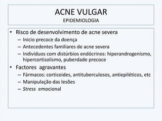 ACNE VULGAR
EPIDEMIOLOGIA
• Risco de desenvolvimento de acne severa
– Inicio precoce da doença
– Antecedentes familiares de acne severa
– Indivíduos com distúrbios endócrinos: hiperandrogenismo,
hipercortisolismo, puberdade precoce
• Factores agravantes
– Fármacos: corticoides, antituberculosos, antiepiléticos, etc
– Manipulação das lesões
– Stress emocional
 