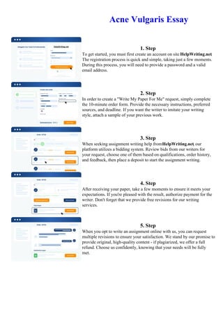 Acne Vulgaris Essay
1. Step
To get started, you must first create an account on site HelpWriting.net.
The registration process is quick and simple, taking just a few moments.
During this process, you will need to provide a password and a valid
email address.
2. Step
In order to create a "Write My Paper For Me" request, simply complete
the 10-minute order form. Provide the necessary instructions, preferred
sources, and deadline. If you want the writer to imitate your writing
style, attach a sample of your previous work.
3. Step
When seeking assignment writing help fromHelpWriting.net, our
platform utilizes a bidding system. Review bids from our writers for
your request, choose one of them based on qualifications, order history,
and feedback, then place a deposit to start the assignment writing.
4. Step
After receiving your paper, take a few moments to ensure it meets your
expectations. If you're pleased with the result, authorize payment for the
writer. Don't forget that we provide free revisions for our writing
services.
5. Step
When you opt to write an assignment online with us, you can request
multiple revisions to ensure your satisfaction. We stand by our promise to
provide original, high-quality content - if plagiarized, we offer a full
refund. Choose us confidently, knowing that your needs will be fully
met.
Acne Vulgaris EssayAcne Vulgaris Essay
 