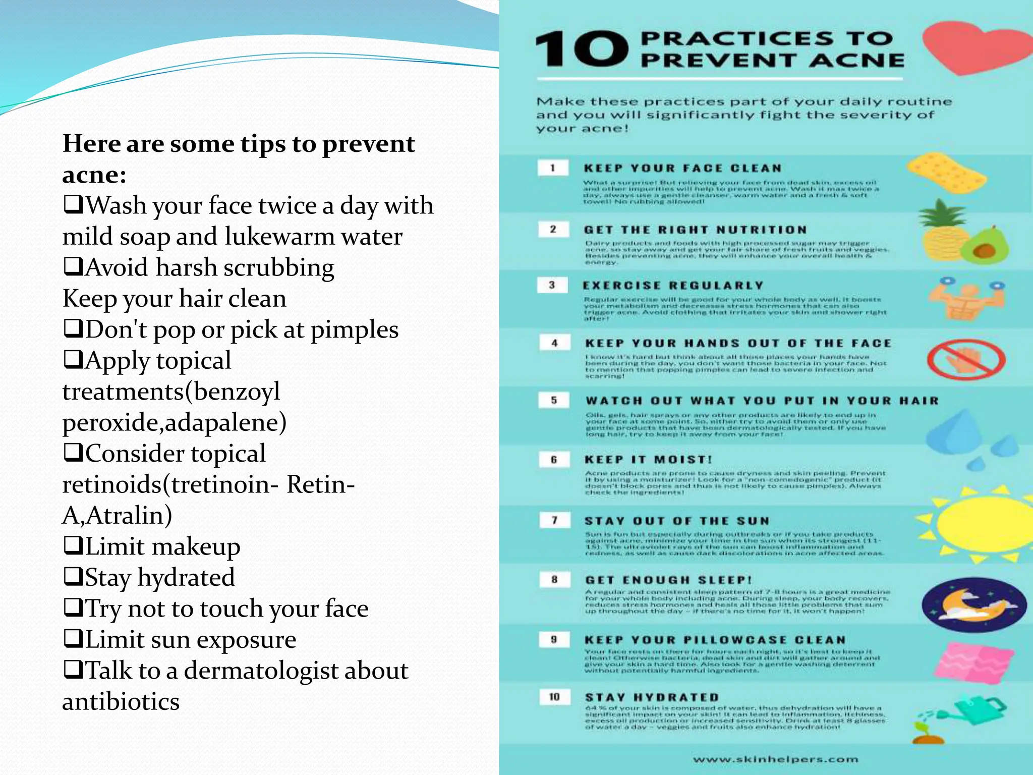 Here are some tips to prevent
acne:
Wash your face twice a day with
mild soap and lukewarm water
Avoid harsh scrubbing
Keep your hair clean
Don't pop or pick at pimples
Apply topical
treatments(benzoyl
peroxide,adapalene)
Consider topical
retinoids(tretinoin- Retin-
A,Atralin)
Limit makeup
Stay hydrated
Try not to touch your face
Limit sun exposure
Talk to a dermatologist about
antibiotics
 