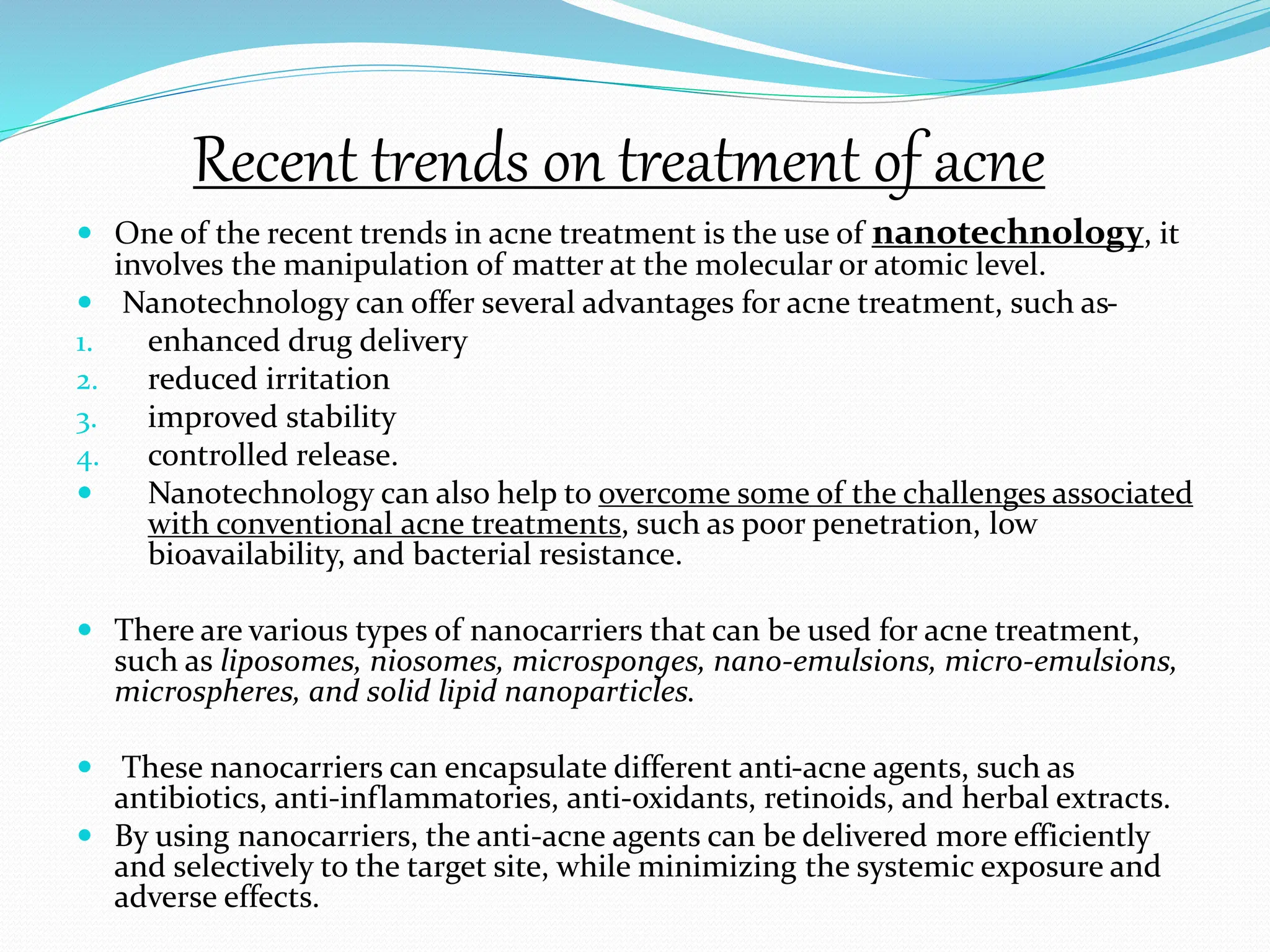 Recent trends on treatment of acne
 One of the recent trends in acne treatment is the use of nanotechnology, it
involves the manipulation of matter at the molecular or atomic level.
 Nanotechnology can offer several advantages for acne treatment, such as-
1. enhanced drug delivery
2. reduced irritation
3. improved stability
4. controlled release.
 Nanotechnology can also help to overcome some of the challenges associated
with conventional acne treatments, such as poor penetration, low
bioavailability, and bacterial resistance.
 There are various types of nanocarriers that can be used for acne treatment,
such as liposomes, niosomes, microsponges, nano-emulsions, micro-emulsions,
microspheres, and solid lipid nanoparticles.
 These nanocarriers can encapsulate different anti-acne agents, such as
antibiotics, anti-inflammatories, anti-oxidants, retinoids, and herbal extracts.
 By using nanocarriers, the anti-acne agents can be delivered more efficiently
and selectively to the target site, while minimizing the systemic exposure and
adverse effects.
 