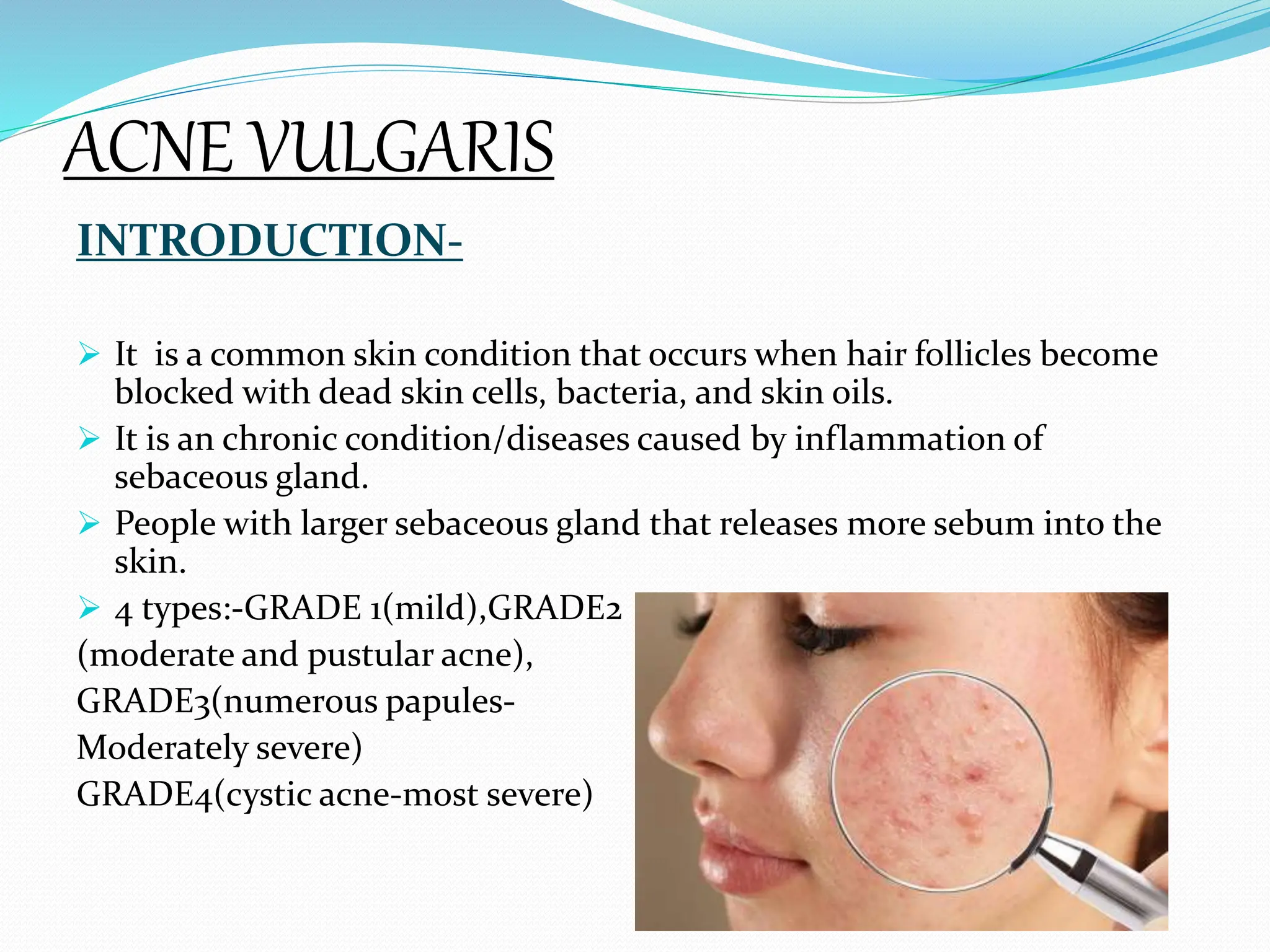 ACNE VULGARIS
INTRODUCTION-
 It is a common skin condition that occurs when hair follicles become
blocked with dead skin cells, bacteria, and skin oils.
 It is an chronic condition/diseases caused by inflammation of
sebaceous gland.
 People with larger sebaceous gland that releases more sebum into the
skin.
 4 types:-GRADE 1(mild),GRADE2
(moderate and pustular acne),
GRADE3(numerous papules-
Moderately severe)
GRADE4(cystic acne-most severe)
 
