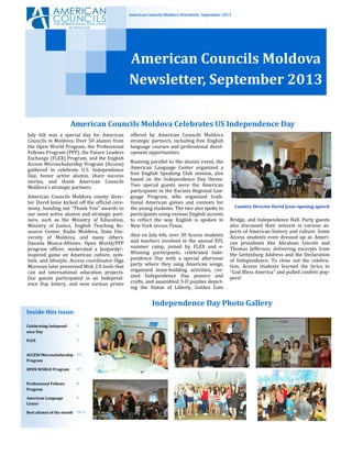 American Councils Moldova Newsletter, September 2013
American Councils Moldova
Newsletter, September 2013
Bridge, and Independence Hall. Party guests
also discussed their interest in various as-
pects of American history and culture. Some
Access students even dressed up as Ameri-
can presidents like Abraham Lincoln and
Thomas Jefferson; delivering excerpts from
the Gettysburg Address and the Declaration
of Independence. To close out the celebra-
tion, Access students learned the lyrics to
"God Bless America" and pulled confetti pop-
pers!
July 6th was a special day for American
Councils in Moldova. Over 50 alumni from
the Open World Program, the Professional
Fellows Program (PFP), the Future Leaders
Exchange (FLEX) Program, and the English
Access Microscholarship Program (Access)
gathered to celebrate U.S. Independence
Day, honor active alumni, share success
stories, and thank American Councils
Moldova’s strategic partners.
American Councils Moldova county direc-
tor David Jesse kicked off the official cere-
mony, handing out “Thank You” awards to
our most active alumni and strategic part-
ners, such as the Ministry of Education,
Ministry of Justice, English Teaching Re-
source Center, Radio Moldova, State Uni-
versity of Moldova, and many others.
Daniela Munca-Aftenev, Open World/PFP
program officer, moderated a Jeopardy!–
inspired game on American culture, sym-
bols, and lifestyle. Access coordinator Olga
Morozan later presented Web 2.0 tools that
can aid international education projects.
Our guests participated in an Independ-
ence Day lottery, and won various prizes
offered by American Councils Moldova
strategic partners, including free English
language courses and professional devel-
opment opportunities.
Running parallel to the alumni event, the
American Language Center organized a
free English Speaking Club session, also
based on the Independence Day theme.
Two special guests were the American
participants in the Eurasia Regional Lan-
guage Program, who organized tradi-
tional American games and contests for
the young students. The two also spoke to
participants using various English accents
to reflect the way English is spoken in
New York versus Texas.
Also on July 6th, over 30 Access students
and teachers involved in the annual EFL
summer camp, joined by FLEX and e-
Winning participants, celebrated Inde-
pendence Day with a special afternoon
party where they sang American songs,
organized team-building activities, cre-
ated Independence Day posters and
crafts, and assembled 3-D puzzles depict-
ing the Statue of Liberty, Golden Gate
Country Director David Jesse opening speech
American Councils Moldova Celebrates US Independence Day
Independence Day Photo Gallery
Inside this issue:
Calebrating Independ-
ence Day
2
FLEX 3
ACCESS Microscholarship
Program
4-5
OPEN WORLD Program 6-7
Professional Fellows
Program
8
American Language
Center
9
Best alumni of the month 10-11
 