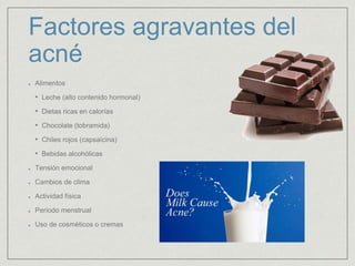Factores agravantes del 
acné 
Alimentos 
• Leche (alto contenido hormonal) 
• Dietas ricas en calorías 
• Chocolate (tobramida) 
• Chiles rojos (capsaícina) 
• Bebidas alcohólicas 
Tensión emocional 
Cambios de clima 
Actividad física 
Período menstrual 
Uso de cosméticos o cremas 
 