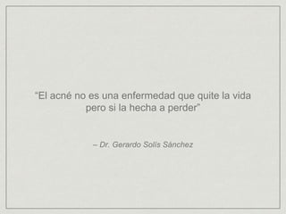 “El acné no es una enfermedad que quite la vida 
pero si la hecha a perder” 
– Dr. Gerardo Solís Sánchez 
 