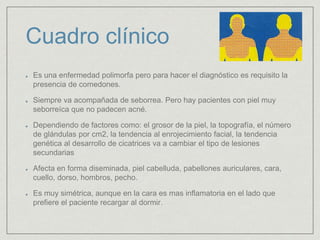 Cuadro clínico 
Es una enfermedad polimorfa pero para hacer el diagnóstico es requisito la 
presencia de comedones. 
Siempre va acompañada de seborrea. Pero hay pacientes con piel muy 
seborreíca que no padecen acné. 
Dependiendo de factores como: el grosor de la piel, la topografía, el número 
de glándulas por cm2, la tendencia al enrojecimiento facial, la tendencia 
genética al desarrollo de cicatrices va a cambiar el tipo de lesiones 
secundarias 
Afecta en forma diseminada, piel cabelluda, pabellones auriculares, cara, 
cuello, dorso, hombros, pecho. 
Es muy simétrica, aunque en la cara es mas inflamatoria en el lado que 
prefiere el paciente recargar al dormir. 
 