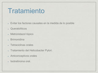 Tratamiento 
Evitar los factores causales en la medida de lo posible 
Queratolíticos 
Metronidazol tópico 
Brimonidina 
Tetraciclinas orales 
Tratamiento del Helicobacter Pylori. 
Anticonceptivos orales 
Isotretinoina oral. 
 