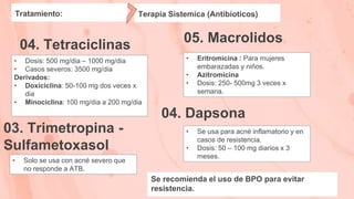 05. Macrolidos
Tratamiento:
04. Tetraciclinas
• Dosis: 500 mg/dia – 1000 mg/dia
• Casos severos: 3500 mg/dia
Derivados:
• Doxiciclina: 50-100 mg dos veces x
dia
• Minociclina: 100 mg/dia a 200 mg/dia
• Eritromicina : Para mujeres
embarazadas y niños.
• Azitromicina
• Dosis: 250- 500mg 3 veces x
semana.
03. Trimetropina -
Sulfametoxasol
04. Dapsona
• Solo se usa con acné severo que
no responde a ATB.
• Se usa para acné inflamatorio y en
casos de resistencia.
• Dosis: 50 – 100 mg diarios x 3
meses.
Terapia Sistemica (Antibioticos)
Se recomienda el uso de BPO para evitar
resistencia.
 
