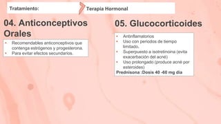 05. Glucocorticoides
Tratamiento:
04. Anticonceptivos
Orales
• Recomendables anticonceptivos que
contenga estrógenos y progesterona.
• Para evitar efectos secundarios.
• Antinflamatorios
• Uso con periodos de tiempo
limitado.
• Superpuesto a isotretinoina (evita
exacerbación del acné)
• Uso prolongado (produce acné por
esteroides)
Prednisona :Dosis 40 -60 mg dia
Terapia Hormonal
 
