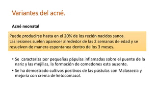 Variantes del acné.
Acné neonatal
• Se caracteriza por pequeñas pápulas inflamadas sobre el puente de la
nariz y las mejillas, la formación de comedones esta ausente.
• Se ha demostrado cultivos positivos de las pústulas con Malassezia y
mejoría con crema de ketocomazol.
Puede producirse hasta en el 20% de los recién nacidos sanos.
Las lesiones suelen aparecer alrededor de las 2 semanas de edad y se
resuelven de manera espontanea dentro de los 3 meses.
 