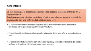 Acné infantil
• El acné infantil esta ocasionado en parte, por la elevación transitoria de la DHEA
producida por la glándulas suprarrenales inmaduras.
• El acné infantil, por lo general se resuelve alrededor del primer año al segundo año de
vida.
• El tratamiento habitualmente son retinoides tópicos y peróxido de benzoílo. La terapia
oral con eritromicina y trimetopima en casos severos.
Se caracteriza por la presencia de comedones, estos se presenta entre los 3 y 6
meses de edad.
Puede presentarse pápulas, pústulas y nódulos sobre la cara y puede producir la
cicatrización con una enfermedad relativamente leve.
 