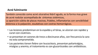 Acné fulminante
• Las lesiones predominan en la espalda y el tórax, se ulceran con rapidez y
curan con cicatrices.
• se presentan en varones de trece a diecinueve años, con frecuencia la cara
no esta comprometida.
• Los pacientes tienen fiebre con leucocitosis, presentan poliartralgias,
mialgias y anemia, el tratamiento es con glucorticoides con antibióticos.
También conocido como acné ulcerativo febril agudo, es la forma mas grave
de acné nodular acompañada de síntomas sistémicos,
La aparición súbita de placas masivas, friables, inflamatorias con sensibilidad
dolorosa a la palpación, exudativas con costras hemorrágicas.
 