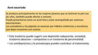 Acné excoriado
• Este trastorno puede sugerir una depresión subyacente, ansiedad,
trastorno obsesivo – compulsivo o un trastorno de personalidad.
• Los antidepresivos y la psicoterapia pueden contribuir al tratamiento.
Se produce principalmente en las mujeres jóvenes que se lastiman la piel con
las uñas, también puede afectar a varones.
Puede presentarse como un acné leve y estar acompañado por extensas
excoriaciones.
Los comedones y las pápulas se excorian por hábitos sistémicos y neuróticos
que dejan erosiones con costras.
 