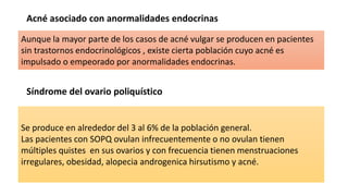 Acné asociado con anormalidades endocrinas
Síndrome del ovario poliquístico
Aunque la mayor parte de los casos de acné vulgar se producen en pacientes
sin trastornos endocrinológicos , existe cierta población cuyo acné es
impulsado o empeorado por anormalidades endocrinas.
Se produce en alrededor del 3 al 6% de la población general.
Las pacientes con SOPQ ovulan infrecuentemente o no ovulan tienen
múltiples quistes en sus ovarios y con frecuencia tienen menstruaciones
irregulares, obesidad, alopecia androgenica hirsutismo y acné.
 