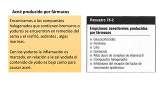 Acné producido por fármacos
Encontramos a los compuestos
halogenados que contienen bromuros o
yoduros se encuentran en remedios del
asma y el resfrió, sedantes , algas
marinas.
Con los yoduros la inflamación es
marcada, en relación a la sal yodada el
contenido de yodo es bajo como para
causar acné.
 