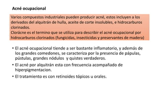 Acné ocupacional
• El acné ocupacional tiende a ser bastante inflamatorio, y además de
los grandes comedones, se caracteriza por la presencia de pápulas,
pústulas, grandes nódulos y quistes verdaderos.
• El acné por alquitrán esta con frecuencia acompañado de
hiperpigmentacion.
• El tratamiento es con retinoides tópicos u orales.
Varios compuestos industriales pueden producir acné, estos incluyen a los
derivados del alquitrán de hulla, aceite de corte insolubles, e hidrocarburos
clorinados.
Clorácne es el termino que se utiliza para describir el acné ocupacional por
hidrocarburos clorinados (fungicidas, insecticidas y preservantes de madera)
 