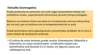 Foliculitis Gramnegativa
• El cultivo de estas lesiones puede revelar Enterobacter, Klebsiella o
Echerichia, en casos recalcitrantes la foliculitis mejora con
isotretinoína oral durante 4 a 5 meses, en algunos casos una
cefalosporina oral.
Puede producirse en pacientes con acné vulgar preexistente tratado con
antibióticos orales, especialmente tetraciclinas durante tiempo prologado.
Refieren una historia clínica con éxito en el tratamiento oral con tetraciclinas
por vía oral, que se continua con un empeoramiento de su acné
Puede presentarse como papulopustulas concentradas alrededor de la nariz o
como nódulo de localización profunda.
 