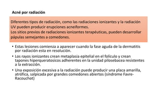 Acné por radiación
• Estas lesiones comienza a aparecer cuando la fase aguda de la dermatitis
por radiación esta en resolución.
• Los rayos ionizantes crean metaplasia epitelial en el folículo y crean
tapones hiperqueratosicos adherentes en la unidad pilosebacea resistentes
a la extracción.
• Una exposición excesiva a la radiación puede producir una placa amarilla,
atrófica, salpicada por grandes comedones abiertos (síndrome Favre-
Racouchot)
Diferentes tipos de radiación, como las radiaciones ionizantes y la radiación
UV pueden producir erupciones acneiformes.
Los sitios previos de radiaciones ionizantes terapéuticas, pueden desarrollar
pápulas semejantes a comedones.
 
