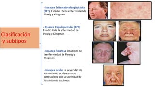 Clasificación
y subtipos
- Rosacea Eritematotelangiectásica
(RET) Estadio I de la enfermedad de
Plewig y Klingman
- Rosacea Papulopustular (RPP)
Estadio II de la enfermedad de
Plewig y Klingman
- Rosacea fimatosa Estadio III de
la enfermedad de Plewig y
Klingman
- Rosacea ocular La severidad de
los síntomas oculares no se
correlaciona con la severidad de
los síntomas cutáneos
 