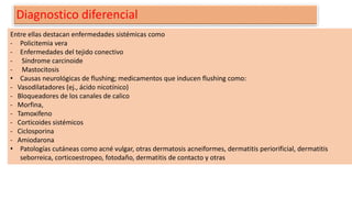 Diagnostico diferencial
Entre ellas destacan enfermedades sistémicas como
- Policitemia vera
- Enfermedades del tejido conectivo
- Síndrome carcinoide
- Mastocitosis
• Causas neurológicas de flushing; medicamentos que inducen flushing como:
- Vasodilatadores (ej., ácido nicotínico)
- Bloqueadores de los canales de calico
- Morfina,
- Tamoxifeno
- Corticoides sistémicos
- Ciclosporina
- Amiodarona
• Patologías cutáneas como acné vulgar, otras dermatosis acneiformes, dermatitis periorificial, dermatitis
seborreica, corticoestropeo, fotodaño, dermatitis de contacto y otras
 