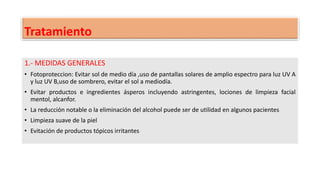 Tratamiento
1.- MEDIDAS GENERALES
• Fotoproteccion: Evitar sol de medio día ,uso de pantallas solares de amplio espectro para luz UV A
y luz UV B,uso de sombrero, evitar el sol a mediodía.
• Evitar productos e ingredientes ásperos incluyendo astringentes, lociones de limpieza facial
mentol, alcanfor.
• La reducción notable o la eliminación del alcohol puede ser de utilidad en algunos pacientes
• Limpieza suave de la piel
• Evitación de productos tópicos irritantes
 
