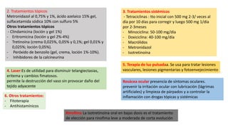 2. Tratamientos tópicos
Metronidazol al 0,75% y 1%, ácido azelaico 15% gel,
sulfacetamida sódica 10% con sulfuro 5%
Otros tratamientos tópicos
- Clindamicina (loción y gel 1%)
- Eritromicina (loción y gel 2%-4%)
- Tretinoína (crema 0,025%, 0,05% y 0,1%; gel 0,01% y
0,025%; loción 0,05%).
- Peróxido de benzoilo (gel, crema, loción 1%-10%).
- Inhibidores de la calcineurina
3. Tratamientos sistémicos
- Tetraciclinas : tto inicial con 500 mg 2-3/ veces al
día por 10 días para corregir y luego 500 mg 1/día
por 2-3meses
- Minociclina: 50-100 mg/día
- Doxiciclina: 40-100 mg/día
- Macrólidos
- Metronidazol
- Isotretinoína
4. Laser:Es de utilidad para disminuir telangiectasias,
eritema y cambios fimatosos.
permite la destrucción del vaso sin provocar daño del
tejido adyacente
5. Terapia de luz pulsadaa. Se usa para tratar lesiones
vasculares, lesiones pigmentarias y fotoenvejecimiento
6. Otros tratamientos:
- Fitoterapia
- Antihistamínicos
Rosácea ocular presencia de síntomas oculares.
prevenir la irritación ocular con lubricación (lágrimas
artificiales) y limpieza de párpados y a controlar la
inflamación con drogas tópicas y sistémicas
Rinofima La isotretinoína oral en bajas dosis es el tratamiento
de elección para rinofima leve a moderada de corta evolución
 