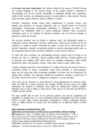 d) Security and node cooperation: The wireless mobile ad hoc nature of MANETs brings
new security challenges to the network design. As the wireless medium is vulnerable to
eavesdropping and ad hoc network functionality is established through node cooperation,
mobile ad hoc networks are intrinsically exposed to control packets or data packets. Securing
ad hoc networks against malicious attacks is difficult to achieve.
Preventive mechanisms include among others authentication of message sources, data
integrity and protection of message sequencing, and are typically based on key-based
cryptography. Incorporating cryptographic mechanisms is challenging, as there is no
centralised key distribution centre or trusted certification authority. These preventative
mechanisms need to be sustained by detection techniques that can discover attempts to
penetrate or attack the network.
The previous problems were all related to malicious nodes that intentionally damage or
compromise network functionality. However, selfish nodes, which use the network but do not
cooperate to routing or packet forwarding for others in order not to spill battery life or
network bandwidth, constitute an important problem as network functioning entirely relies on
the cooperation between nodes and their contribution to basic network functions.
To deal with these problems, the self-organising network concept must be based on an
incentive for users to collaborate, thereby avoiding selfish behaviour. Existing solutions aim
at detecting and isolating selfish nodes based on watchdog mechanisms, which identify
misbehaving nodes, and reputation systems, which allow nodes to isolate selfish nodes.
Another promising approach is the introduction of a billing system into the network based on
economical models to enforce cooperation. Using virtual currencies or micro-payments,
nodes pay for using other nodes forwarding capabilities or services and are remunerated for
making theirs available. This approach certainly has potential in scenarios in which part of
the ad hoc network and services is deployed by companies or service providers.
Also, when ad hoc networks are interconnected to fixed infrastructures by gateway nodes,
which are billed by a telecom operator (for example, UMTS, hot-spot access, etc.), billing
mechanisms are needed to remunerate these nodes for making these services available.
Questions such as who is billing, to whom and for what, need to be answered and will lead to
complex business models.
We may conclude that in some ad hoc network scenarios, the network organisation can
completely or partially rely on a trust relationship between participating nodes (for example,
PANs). In many others security mechanisms, mechanisms to enforce cooperation between
nodes or billing methods are needed and will certainly be an important subject of future
research.
[1]en.wikipedia.org/wiki/Wireless_LAN
[2]Wireless Communications and Standards, Second Edition, William Stallings
[3]Chandramouli, Vijay. "A detailed study on wireless LAN technologies." URL: h
ttp://crystal. uta. edu/~ kumar/cse6392/termpapers/Vijay_paper. pdf# search='A%
20Detailed% 20St udy% 20on% 20Wireless% 20LAN% 20Technologies (2002).
[4]http://www.indigoo.com/dox/itdp/12_MobileWireless/
[5]Hoebeke, Jeroen, et al. "An overview of mobile ad hoc networks: Applications and
challenges." Journal-Communications Network 3.3 (2004): 60-66.
 