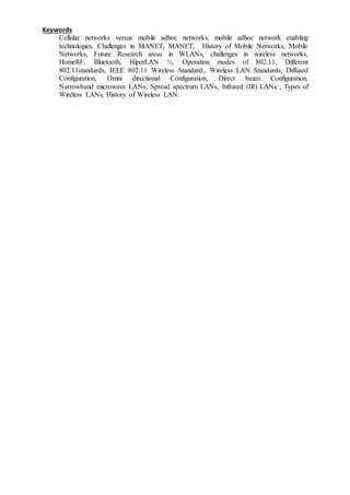 Keywords
Cellular networks versus mobile adhoc networks, mobile adhoc network enabling
technologies, Challenges in MANET, MANET, History of Mobile Networks, Mobile
Networks, Future Research areas in WLANs, challenges in wireless networks,
HomeRF, Bluetooth, HiperLAN ½, Operation modes of 802.11, Different
802.11standards, IEEE 802.11 Wireless Standard:, Wireless LAN Standards, Diffused
Configuration, Omni directional Configuration, Direct beam Configuration,
Narrowband microwave LANs, Spread spectrum LANs, Infrared (IR) LANs , Types of
Wireless LANs, History of Wireless LAN.
 