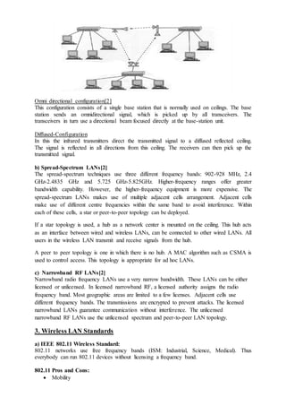 Omni directional configuration[2]
This configuration consists of a single base station that is normally used on ceilings. The base
station sends an omnidirectional signal, which is picked up by all transceivers. The
transceivers in turn use a directional beam focused directly at the base-station unit.
Diffused-Configuration
In this the infrared transmitters direct the transmitted signal to a diffused reflected ceiling.
The signal is reflected in all directions from this ceiling. The receivers can then pick up the
transmitted signal.
b) Spread-Spectrum LANs[2]
The spread-spectrum techniques use three different frequency bands: 902-928 MHz, 2.4
GHz-2.4835 GHz and 5.725 GHz-5.825GHz. Higher-frequency ranges offer greater
bandwidth capability. However, the higher-frequency equipment is more expensive. The
spread-spectrum LANs makes use of multiple adjacent cells arrangement. Adjacent cells
make use of different centre frequencies within the same band to avoid interference. Within
each of these cells, a star or peer-to-peer topology can be deployed.
If a star topology is used, a hub as a network center is mounted on the ceiling. This hub acts
as an interface between wired and wireless LANs, can be connected to other wired LANs. All
users in the wireless LAN transmit and receive signals from the hub.
A peer to peer topology is one in which there is no hub. A MAC algorithm such as CSMA is
used to control access. This topology is appropriate for ad hoc LANs.
c) Narrowband RF LANs[2]
Narrowband radio frequency LANs use a very narrow bandwidth. These LANs can be either
licensed or unlicensed. In licensed narrowband RF, a licensed authority assigns the radio
frequency band. Most geographic areas are limited to a few licenses. Adjacent cells use
different frequency bands. The transmissions are encrypted to prevent attacks. The licensed
narrowband LANs guarantee communication without interference. The unlicensed
narrowband RF LANs use the unlicensed spectrum and peer-to-peer LAN topology.
3. Wireless LAN Standards
a) IEEE 802.11 Wireless Standard:
802.11 networks use free frequency bands (ISM: Industrial, Science, Medical). Thus
everybody can run 802.11 devices without licensing a frequency band.
802.11 Pros and Cons:
 Mobility
 