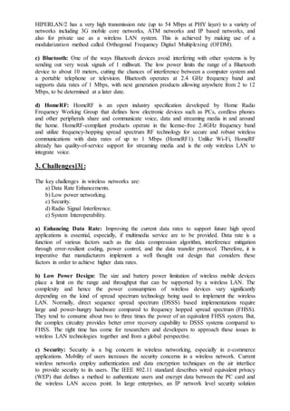 HIPERLAN/2 has a very high transmission rate (up to 54 Mbps at PHY layer) to a variety of
networks including 3G mobile core networks, ATM networks and IP based networks, and
also for private use as a wireless LAN system. This is achieved by making use of a
modularization method called Orthogonal Frequency Digital Multiplexing (OFDM).
c) Bluetooth: One of the ways Bluetooth devices avoid interfering with other systems is by
sending out very weak signals of 1 milliwatt. The low power limits the range of a Bluetooth
device to about 10 meters, cutting the chances of interference between a computer system and
a portable telephone or television. Bluetooth operates at 2.4 GHz frequency band and
supports data rates of 1 Mbps, with next generation products allowing anywhere from 2 to 12
Mbps, to be determined at a later date.
d) HomeRF: HomeRF is an open industry specification developed by Home Radio
Frequency Working Group that defines how electronic devices such as PCs, cordless phones
and other peripherals share and communicate voice, data and streaming media in and around
the home. HomeRF-compliant products operate in the license-free 2.4GHz frequency band
and utilize frequency-hopping spread spectrum RF technology for secure and robust wireless
communications with data rates of up to 1 Mbps (HomeRF1). Unlike Wi-Fi, HomeRF
already has quality-of-service support for streaming media and is the only wireless LAN to
integrate voice.
3. Challenges[3]:
The key challenges in wireless networks are:
a) Data Rate Enhancements.
b) Low power networking.
c) Security.
d) Radio Signal Interference.
e) System Interoperability.
a) Enhancing Data Rate: Improving the current data rates to support future high speed
applications is essential, especially, if multimedia service are to be provided. Data rate is a
function of various factors such as the data compression algorithm, interference mitigation
through error-resilient coding, power control, and the data transfer protocol. Therefore, it is
imperative that manufacturers implement a well thought out design that considers these
factors in order to achieve higher data rates.
b) Low Power Design: The size and battery power limitation of wireless mobile devices
place a limit on the range and throughput that can be supported by a wireless LAN. The
complexity and hence the power consumption of wireless devices vary significantly
depending on the kind of spread spectrum technology being used to implement the wireless
LAN. Normally, direct sequence spread spectrum (DSSS) based implementations require
large and power-hungry hardware compared to frequency hopped spread spectrum (FHSS).
They tend to consume about two to three times the power of an equivalent FHSS system. But,
the complex circuitry provides better error recovery capability to DSSS systems compared to
FHSS. The right time has come for researchers and developers to approach these issues in
wireless LAN technologies together and from a global perspective.
c) Security: Security is a big concern in wireless networking, especially in e-commerce
applications. Mobility of users increases the security concerns in a wireless network. Current
wireless networks employ authentication and data encryption techniques on the air interface
to provide security to its users. The IEEE 802.11 standard describes wired equivalent privacy
(WEP) that defines a method to authenticate users and encrypt data between the PC card and
the wireless LAN access point. In large enterprises, an IP network level security solution
 
