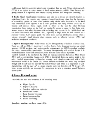 could ensure that the corporate network and proprietary data are safe. Virtual private network
(VPN) is an option to make access to fixed access networks reliable. Since hackers are
getting smarter, it is imperative that wireless security features must be updated constantly.
d) Radio Signal Interference: Interference can take on an inward or outward direction. A
radio-based LAN, for example, can experience inward interference either from the harmonics
of transmitting systems or from other products using similar radio frequencies in the local
area. Microwave ovens operate in the S band (2.4GHz) that many wireless LANs use to
transmit and receive. These signals result in delays to the user by either blocking
transmissions from stations on the LAN or causing bit errors to occur in data being sent.
Newer products that utilize Bluetooth radio technology also operate in the 2.4GHz band and
can cause interference with wireless LANs, especially in fringe areas not well covered by a
particular wireless LAN access point. The other issue, outward interference, occurs when a
wireless network’s signal disrupts other systems, such as adjacent wireless LANs and
navigation equipment on aircraft.
e) System Interoperability: With wireless LANs, interoperability is taken as a serious issue.
There are still pre-802.11 (proprietary) wireless LANs, both frequency-hopping and direct
sequence 802.11 versions, and vendor-specific enhancements to 802.11-compliant products
that make interoperability questionable. To ensure interoperability with wireless LANs, it is
best to implement radio cards and access points from the same vendor, if possible.
Handoff: Handoff is the mechanism by which an ongoing connection between a Mobi lehost
(MH) and a corresponding Access point (AP) is transferred from one access point to the
other. Handoff occurs during cell boundary crossing, weak signal reception and while a QoS
deterioration occurs in the current cell. Present handoff mechanisms are based only on signal
strength and do not take into account the load of the new cell. There is no negotiation of QoS
characteristics with the new AP to ensure smooth carryover from the old AP to new AP.
Now, several methods are proposed by researchers to have a seamless handoff between
access points.
4. Future Researchareas:
FutureWLANs must have to mature in the following areas
 Higher Speeds
 Improved Security
 Seamless end-to-end protocols
 Better Error control
 Long distance Coverage
 Better interoperability
 Global networking
Anywhere, anytime, any-form connectivity
 