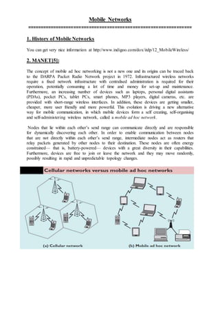 Mobile Networks
================================================================
1. History of Mobile Networks
You can get very nice information at http://www.indigoo.com/dox/itdp/12_MobileWireless/
2. MANET[5]:
The concept of mobile ad hoc networking is not a new one and its origins can be traced back
to the DARPA Packet Radio Network project in 1972. Infrastructured wireless networks
require a fixed network infrastructure with centralised administration is required for their
operation, potentially consuming a lot of time and money for set-up and maintenance.
Furthermore, an increasing number of devices such as laptops, personal digital assistants
(PDAs), pocket PCs, tablet PCs, smart phones, MP3 players, digital cameras, etc. are
provided with short-range wireless interfaces. In addition, these devices are getting smaller,
cheaper, more user friendly and more powerful. This evolution is driving a new alternative
way for mobile communication, in which mobile devices form a self creating, self-organising
and self-administering wireless network, called a mobile ad hoc network.
Nodes that lie within each other’s send range can communicate directly and are responsible
for dynamically discovering each other. In order to enable communication between nodes
that are not directly within each other’s send range, intermediate nodes act as routers that
relay packets generated by other nodes to their destination. These nodes are often energy
constrained— that is, battery-powered— devices with a great diversity in their capabilities.
Furthermore, devices are free to join or leave the network and they may move randomly,
possibly resulting in rapid and unpredictable topology changes.
 