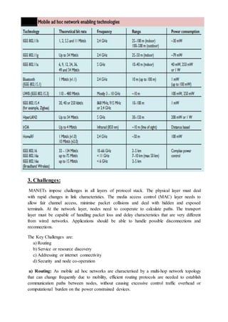 3. Challenges:
MANETs impose challenges in all layers of protocol stack. The physical layer must deal
with rapid changes in link characteristics. The media access control (MAC) layer needs to
allow fair channel access, minimise packet collisions and deal with hidden and exposed
terminals. At the network layer, nodes need to cooperate to calculate paths. The transport
layer must be capable of handling packet loss and delay characteristics that are very different
from wired networks. Applications should be able to handle possible disconnections and
reconnections.
The Key Challenges are:
a) Routing
b) Service or resource discovery
c) Addressing or internet connectivity
d) Security and node co-operation
a) Routing: As mobile ad hoc networks are characterised by a multi-hop network topology
that can change frequently due to mobility, efficient routing protocols are needed to establish
communication paths between nodes, without causing excessive control traffic overhead or
computational burden on the power constrained devices.
 
