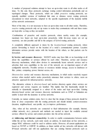 A number of proposed solutions attempt to have an up-to-date route to all other nodes at all
times. To this end, these protocols exchange routing control information periodically and on
topological changes. These protocols, which are called proactive routing protocols, are
typically modified versions of traditional link state or distance vector routing protocols
encountered in wired networks, adapted to the specific requirements of the dynamic mobile
ad hoc network environment.
Most of the time, it is not necessary to have an up-to-date route to all other nodes. Therefore,
reactive routing protocols only set up routes to nodes they communicate with and these routes
are kept alive as long as they are needed.
Combinations of proactive and reactive protocols, where nearby routes (for example,
maximum two hops) are kept up-to-date proactively, while far-away routes are set up
reactively, are also possible and fall in the category of hybrid routing protocols.
A completely different approach is taken by the location-based routing protocols, where
packet forwarding is based on the location of a node’s communication partner. Location
information services provide nodes with the location of the others, so that packets can be
forwarded.
b) Service and resource discovery: MANET nodes may have little or no knowledge at all
about the capabilities or services offered by each other. Therefore, service and resource
discovery mechanisms, which allow devices to automatically locate network services and to
advertise their own capabilities to the rest of the network are an important aspect of self-
configurable networks. Possible services or resources include storage, access to databases or
files, printer, computing power, Internet access, etc.
Directory-less service and resource discovery mechanisms, in which nodes reactively request
services when needed and/or nodes proactively announce their services to others, seem an
attractive approach for infrastructureless networks.
The alternative scheme is directory-based and involves directory agents where services are
registered and service requests are handled. This implies that this functionality should be
statically or dynamically assigned to a subset of the nodes and kept up-to-date. Existing
directory-based service and resource discovery mechanisms such as UPnP or Salutation are
unable to deal with the dynamics in ad hoc networks.
Currently, no mature solution exists, but it is clear that the design of these protocols should be
done in close cooperation with the routing protocols and should include context-awareness
(location, neighbourhood, user profile, etc.) to improve performance.
Also, when ad hoc networks are connected to fixed infrastructure (for example, Internet,
cellular network, etc.), protocols and methods are needed to inject the available external
services offered by service and content providers into the ad hoc network.
c) Addressing and Internet connectivity: In order to enable communication between nodes
within the ad hoc network, each node needs an address. In stand-alone ad hoc networks, a
unique MAC addresses could be used to address nodes. However, all current applications are
based on TCP/IP or UDP/IP. In addition, as future mobile ad hoc networks will interact with
IP-based networks and will run applications that use existing Internet protocols such as
 