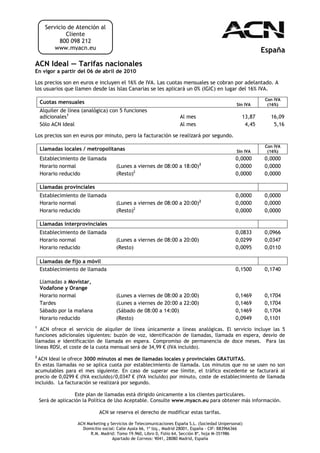 Servicio de Atención al
              Cliente
            800 098 212
          www.myacn.eu                                                                                      España
ACN Ideal — Tarifas nacionales
En vigor a partir del 06 de abril de 2010

Los precios son en euros e incluyen el 16% de IVA. Las cuotas mensuales se cobran por adelantado. A
los usuarios que llamen desde las Islas Canarias se les aplicará un 0% (IGIC) en lugar del 16% IVA.
                                                                                                             Con IVA
    Cuotas mensuales                                                                              Sin IVA     (16%)
    Alquiler de línea (analógica) con 5 funciones
    adicionales1                                                     Al mes                         13,87      16,09
    Sólo ACN Ideal                                                   Al mes                          4,45       5,16

Los precios son en euros por minuto, pero la facturación se realizará por segundo.
                                                                                                             Con IVA
    Llamadas locales / metropolitanas                                                             Sin IVA     (16%)
    Establecimiento de llamada                                                                   0,0000     0,0000
    Horario normal                    (Lunes a viernes de 08:00 a 18:00)2                        0,0000     0,0000
    Horario reducido                  (Resto)2                                                   0,0000     0,0000

    Llamadas provinciales
    Establecimiento de llamada                                                                   0,0000     0,0000
                                                                               2
    Horario normal                    (Lunes a viernes de 08:00 a 20:00)                         0,0000     0,0000
    Horario reducido                  (Resto)2                                                   0,0000     0,0000

    Llamadas interprovinciales
    Establecimiento de llamada                                                                   0,0833     0,0966
    Horario normal                    (Lunes a viernes de 08:00 a 20:00)                         0,0299     0,0347
    Horario reducido                  (Resto)                                                    0,0095     0,0110

    Llamadas de fijo a móvil
    Establecimiento de llamada                                                                   0,1500     0,1740

    Llamadas a Movistar,
    Vodafone y Orange
    Horario normal                    (Lunes a viernes de 08:00 a 20:00)                         0,1469     0,1704
    Tardes                            (Lunes a viernes de 20:00 a 22:00)                         0,1469     0,1704
    Sábado por la mañana              (Sábado de 08:00 a 14:00)                                  0,1469     0,1704
    Horario reducido                  (Resto)                                                    0,0949     0,1101
1
   ACN ofrece el servicio de alquiler de línea únicamente a líneas analógicas. El servicio incluye las 5
funciones adicionales siguientes: buzón de voz, identificación de llamadas, llamada en espera, desvío de
llamadas e identificación de llamada en espera. Compromiso de permanencia de doce meses. Para las
líneas RDSI, el coste de la cuota mensual será de 34,99 € (IVA incluido).
2
  ACN Ideal le ofrece 3000 minutos al mes de llamadas locales y provinciales GRATUITAS.
En estas llamadas no se aplica cuota por establecimiento de llamada. Los minutos que no se usen no son
acumulables para el mes siguiente. En caso de superar ese límite, el tráfico excedente se facturará al
precio de 0,0299 € (IVA excluido)/0,0347 € (IVA incluido) por minuto, coste de establecimiento de llamada
incluido. La facturación se realizará por segundo.

                    Este plan de llamadas está dirigido únicamente a los clientes particulares.
    Será de aplicación la Política de Uso Aceptable. Consulte www.myacn.eu para obtener más información.

                             ACN se reserva el derecho de modificar estas tarifas.

                   ACN Marketing y Servicios de Telecomunicaciones España S.L. (Sociedad Unipersonal)
                     Domicilio social: Calle Ayala 66, 1º Izq., Madrid 28001, España - CIF: B83966366
                        R.M. Madrid: Tomo 19.960, Libro 0, Folio 64, Sección 8ª, hoja M-351986
                                    Apartado de Correos: 9041, 28080 Madrid, España
 