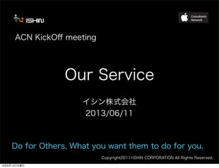Copyright2011©ISHIN CORPORATION All Rights Reserved.
Our Service
イシン株式会社
2013/06/11
ACN KickOﬀ meeting
Do for Others, What you want them to do for you.
13年6月12日水曜日
 