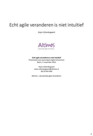 Echt agile veranderen is niet intuïtief
Presentatie voor jaarcongres Agile Consortium
Baarn, 5 november 2015
Arjen Uittenbogaard
arjen.uittenbogaard@altimos.nl
06-59 443 440
Altimos – persoonlijk agile veranderen
1
 