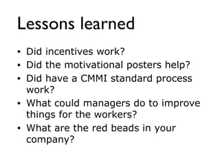 Lessons learned
• Did incentives work?
• Did the motivational posters help?
• Did have a CMMI standard process
work?
• What could managers do to improve
things for the workers?
• What are the red beads in your
company?
 