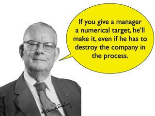 If you give a manager
a numerical target, he’ll
make it, even if he has to
destroy the company in
the process.
 