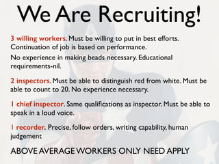 We Are Recruiting!
3 willing workers. Must be willing to put in best efforts.
Continuation of job is based on performance.
No experience in making beads necessary. Educational
requirements-nil.
2 inspectors. Must be able to distinguish red from white. Must be
able to count to 20. No experience necessary.
1 chief inspector. Same qualiﬁcations as inspector. Must be able to
speak in a loud voice.
1 recorder. Precise, follow orders, writing capability, human
judgement
ABOVE AVERAGE WORKERS ONLY NEED APPLY
 